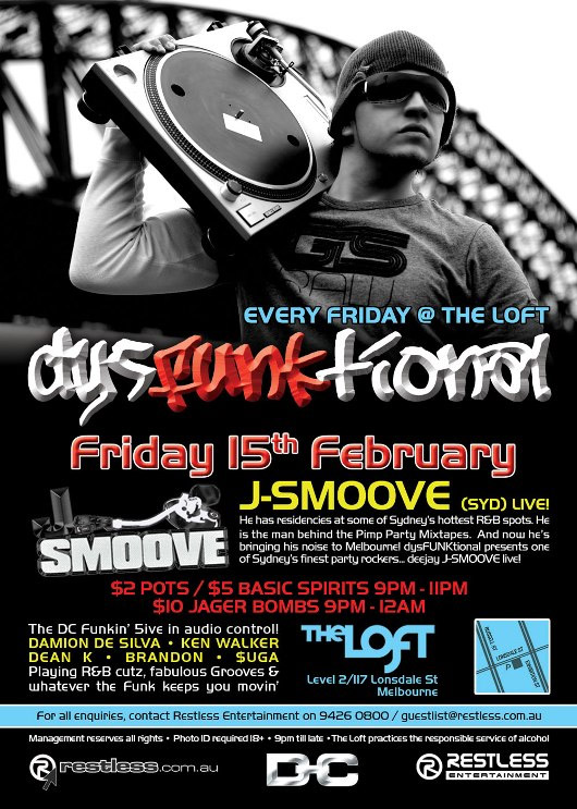 Every Friday @ The Loft
dysFunktional
Friday 15th February
Smoove
J-SMOOVE (SYD) LIVE!
He has residencies at some of Sydneys hottest R&B spots. He
is the man behind Pimp Party Mixtapes. And now hes
bringing his noise to Melbourne! dysFUNKtional presents one
of Sydneys finest party rockers... deejay J-SMOOVE live!

$2 POTS / $5 BASIC SPIRITS 9PM-11PM
$10 JAGER BOMBS 9PM-12AM

The DC Funkin 5ive in audio control!
DAMION DE SILVA - KEN WALKER
DEAN K - BRANDON - $UGA
Playing R&B cutz, fabulous Grooves &
whatever the funk keeps you movin

The Loft
Map
Level 2/117 Lonsdale St
Melbourne

For all enquiries, contact Restless Entertainment on 9426 0800 / guestlist@restless.com.au

Management reserves all rights - Photo ID required 18+ - 9pm til late - The Loft practices responsible service of alcohol

restless.com.au
DC
Restless Entertainment