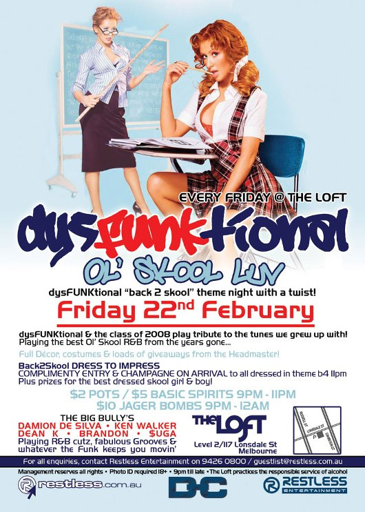 Every Friday @ The Loft
dysFunktional
Ol Skool Luv
dysFUNKtional back 2 skool theme night with a twist!

Friday 22nd February

dysFUNKtional & the class of 2008 play tribute to the tunes we grew up with!
Playing the best Ol Skool R&B from the years gone...

Full Dcor, costumes & loads of giveaways from the Headmaster!

Back2Skool DRESS TO IMPRESS
COMPLIMENTARY ENTRY & CHAMPAGNE ON ARRIVAL to all dressed in theme b4 11pm
Plus prizes for the best dressed skool girl & boy!

$2 POTS / $5 BASIC SPIRITS 9PM-11PM
$10 JAGER BOMBS 9PM-12AM

THE BIG BULLYS
DAMION DE SILVA - KEN WALKER
DEAN K - BRANDON - $UGA
Playing R&B cutz, fabulous Grooves &
whatever the funk keeps you movin

The Loft
Map
Level 2/117 Lonsdale St
Melbourne

For all enquiries, contact Restless Entertainment on 9426 0800 / guestlist@restless.com.au

Management reserves all rights - Photo ID required 18+ - 9pm til late - The Loft practices responsible service of alcohol

restless.com.au
DC
Restless Entertainment