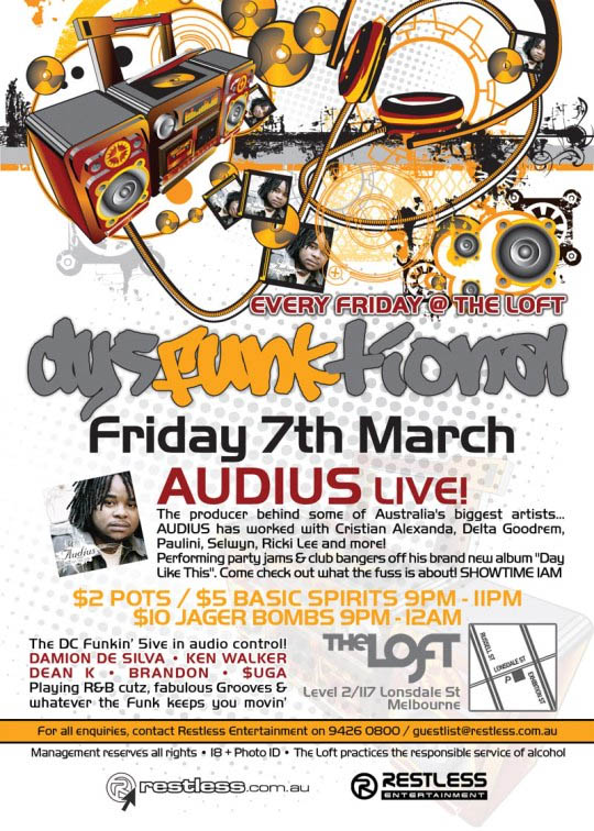 Every Friday @ The Loft
dysFUNKtional
Friday 7th March
Audius live!

The producer behind some of Australia's biggest artists...
AUDIUS has worked with Cristian Alexanda, Delta Goodrem,
Paulini, Selwyn, Ricki Lee and more!
Performing party jams & club bangers off his brand new album Day
Like This. Come check out what the fuss is about! Showtime 1am

$2 POTS / $5 BASIC SPIRITS 9PM-11PM
$10 JAGER BOMBS 9PM-12AM

The DC funkin' 5ive in audio control!
DAMION DE SILVA  KEN WALKER
DEAN K  BRANDON  $UGA
Playing R&B cutz, fabulous Grooves &
whatever the funk keeps you movin'

The Loft
Map
Level 2/117 Lonsdale St
Melbourne

For all enquiries, contact Restless Entertainment on 9426 0800 / guestlist@restless.com.au
Management reserves all rights  18+ Photo ID  The Loft practices responsible service of alcohol

restless.com.au

Restless Entertainment