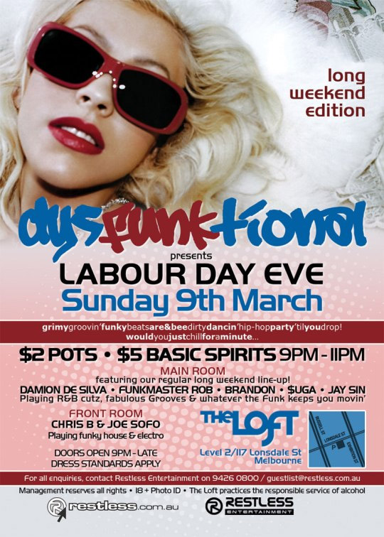 long
weekend
edition

dysFUNKtional
presents
Sunday 9th March

Grimy groovin' funky beats are&bee dirty dancin' hip-hop party 'til you drop!
Would you just chill for a minute...

$2 POTS  $5 BASIC SPIRITS 9PM-11PM

Main Room
featuring our regular long weekend line-up!
DAMION DE SILVA  FUNKMASTER ROB  BRANDON  $UGA  JAY SIN
Playing R&B cutz, fabulous Grooves & whatever the funk keeps you movin

Front Room
CHRIS B & JOE SOFO
Playing funky house & electro

Doors open 9pm - late
Dress standards apply

The Loft
Map
Level 2/117 Lonsdale St
Melbourne

For all enquiries, contact Restless Entertainment on 9426 0800 / guestlist@restless.com.au
Management reserves all rights  18+ Photo ID  The Loft practices responsible service of alcohol

restless.com.au

Restless Entertainment