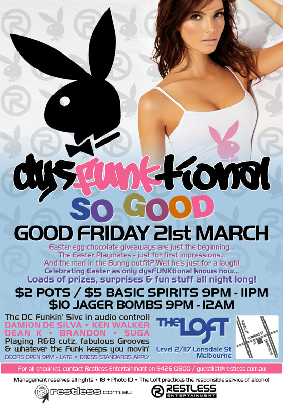 dysFUNKtional
So Good
Good Friday 21st March
Easter egg chocolate giveaways are just the beginning...
The Easter Playmates - just for first imressions...
And the man in the Bunny outfit? Well he's just for a laugh!
Celebrating Easter as only dysFUNKtional knows how...
Loads of prizes, surprises & fun stuff all night long!

$2 Pots / $5 Basic Spirits 9pm-11pm
$10 Jager Bombs 9pm-12am

The DC Funkin 5ive in audio control!
DAMION DE SILVA  KEN WALKER
DEAN K  BRANDON  $UGA
Playing R&B cutz, fabulous Grooves
& whatever the funk keeps you movin
Doors open 9pm - late  Dress standards apply

The Loft
Map
Level 2/117 Lonsdale St
Melbourne

For all enquiries, contact Restless Entertainment on 9426 0800 / guestlist@restless.com.au

Management reserves all rights - Photo ID required 18+ - 9pm til late - The Loft practices responsible service of alcohol

restless.com.au
Restless Entertainment