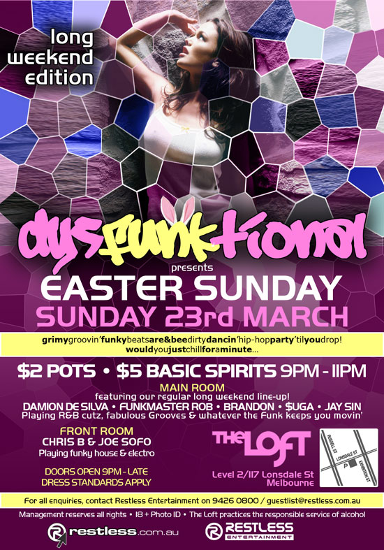 Long
weekend
edition

dysFUNKtional
presents
Easter Sunday!
Sunday 23rd March

Grimy groovin' funky beats are&bee dirty dancin' hip-hop party 'til you drop!
Would you just chill for a minute...

$2 Pots  $5 Basic Spirits 9pm-11pm

Main Room
featuring our regular long weekend line-up!
DAMION DE SILVA  FUNKMASTER ROB  BRANDON  $UGA  JAY SIN
Playing R&B cutz, fabulous Grooves & whatever the funk keeps you movin

Front Room
CHRIS B & JOE SOFO
Playing funky house & electro

Doors open 9pm - late
Dress standards apply

The Loft
Map
Level 2/117 Lonsdale St
Melbourne

For all enquiries, contact Restless Entertainment on 9426 0800 / guestlist@restless.com.au

Management reserves all rights  18+ Photo ID  The Loft practices responsible service of alcohol

restless.com.au
Restless Entertainment