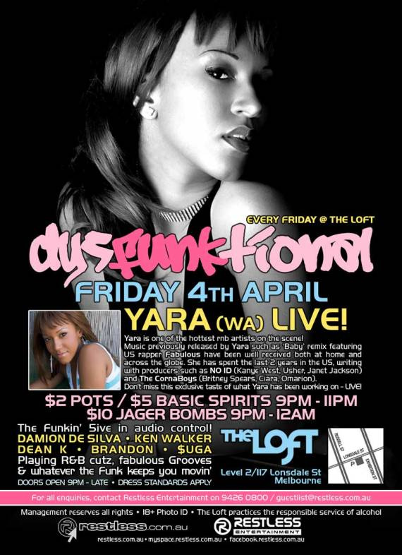 Every Friday @ The Loft
dysFUNKtional
Friday 4th April
Yara (W.A.) Live!

Yara is one of the hottest rnb artists on the scene!
Music previously released by Yara such as Baby remix featuring
U.S. rapper Fabulous have been well received both at home and
across the globe. She has spent the last 2 years in the U.S. writing
with producers such as NO ID (Kanye West, Usher, Janet Jackson)
and The CornaBoys (Britney Spears, Ciara, Omarion).
Don't miss this exclusive taste of what Yara has been on - LIVE!

$2 Pots / $5 Basic Spirits 9pm-11pm
$10 Jager Bombs 9pm-12am

The Funkin 5ive in audio control!
DAMION DE SILVA  KEN WALKER
DEAN K  BRANDON  $UGA
Playing R&B cutz, fabulous Grooves
& whatever the funk keeps you movin
Doors open 9pm - late  Dress standards apply

The Loft
Map
Level 2/117 Lonsdale St
Melbourne

For all enquiries, contact Restless Entertainment on 9426 0800 / guestlist@restless.com.au

Management reserves all rights  18+ Photo ID  The Loft practices responsible service of alcohol

restless.com.au

Restless Entertainment

restless.com.au  myspace.com/restlessmyspace  facebook.restless.com.au