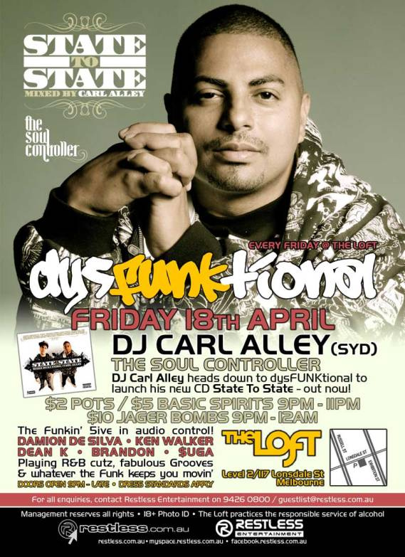 State
To
State
Mixed by Carl Alley

The
Soul
Controller

Every Friday @ The Loft
dysFUNKtional

Friday 18th April
DJ Carl Alley (Syd)
The Soul Controller

DJ Carl Alley heads down to dysFUNKtional to
launch his new CD State To State - out now!

$2 Pots / $5 Basic Spirits 9pm-11pm
$10 Jager Bombs 9pm-12am

The Funkin 5ive in audio control!
DAMION DE SILVA  KEN WALKER
DEAN K  BRANDON  $UGA
Playing R&B cutz, fabulous Grooves
& whatever the funk keeps you movin
Doors open 9pm - late  Dress standards apply

The Loft
Map
Level 2/117 Lonsdale St
Melbourne

For all enquiries, contact Restless Entertainment on 9426 0800 / guestlist@restless.com.au

Management reserves all rights  18+ Photo ID  The Loft practices responsible service of alcohol

restless.com.au

Restless
Entertainment

restless.com.au  myspace.com/restlessmyspace  facebook.restless.com.au