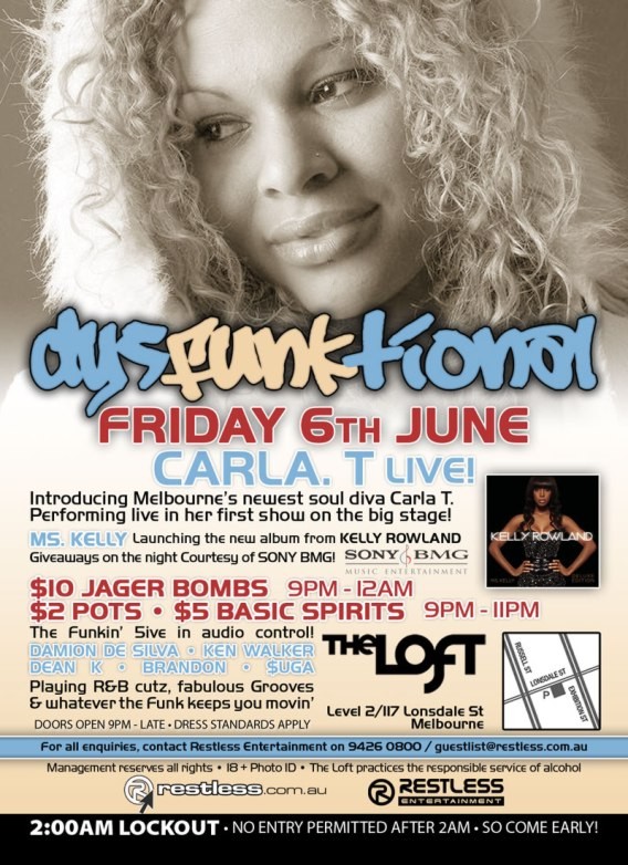 dysFUNKtional
Friday 6th June

Carla. T Live!

Introducing Melbournes newest soul diva Carla T.
Performing live in her first show in the big stage!

Ms. Kelly Launching the new album from KELLY ROWLAND
Giveaways on the night courtesy of SONY BMG!

$10 Jager Bombs 9pm-12am
$2 Pots / $5 Basic Spirits 9pm-11pm

The Funkin 5ive in audio control!
DAMION DE SILVA  KEN WALKER
DEAN K  BRANDON  $UGA
Playing R&B cutz, fabulous Grooves
& whatever the funk keeps you movin

The Loft
Map
Level 2/117 Lonsdale St
Melbourne

Doors Open 9pm-late  Dress Standards Apply

For all enquiries, contact Restless Entertainment on 9426 0800 / guestlist@restless.com.au

Management reserves all rights  18+ Photo ID  The Loft practices responsible service of alcohol

restless.com.au

Restless
Entertainment

2:00AM LOCKOUT  NO ENTRY PERMITTED AFTER 2AM  SO COME EARLY!