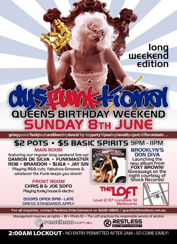 long
weekend
edition

dysFUNKtional
Queens Birthday Weekend
Sunday 8th June

grimygroovinfunkbeatsare&beedirtydancinhip-hoppartytilyoudrop!wouldyoujustchillforaminute...

$2 Pots / $5 Basic Spirits 9pm-11pm

Main Room
featuring our regular long weekend line-up!
DAMION DE SILVA  FUNKMASTER
ROB  BRANDON  $UGA  JAY SIN
Playing R&B cutz, fabulous Grooves &
whatever the funk keeps you movin

Front Room
CHRIS B & JOE SOFO
Playing funky house & electro

BROOKLYNS DON DIVA
Launching the new album from
FOXY BROWN!
Giveaways on the night courtesy of Shock Records!

The Loft
Map
Level 2/117 Lonsdale St
Melbourne

Doors Open 9pm-late  Dress Standards Apply

For all enquiries, contact Restless Entertainment on 9426 0800 / guestlist@restless.com.au

Management reserves all rights  18+ Photo ID  The Loft practices responsible service of alcohol

restless.com.au

Restless
Entertainment

2:00AM LOCKOUT  NO ENTRY PERMITTED AFTER 2AM  SO COME EARLY!