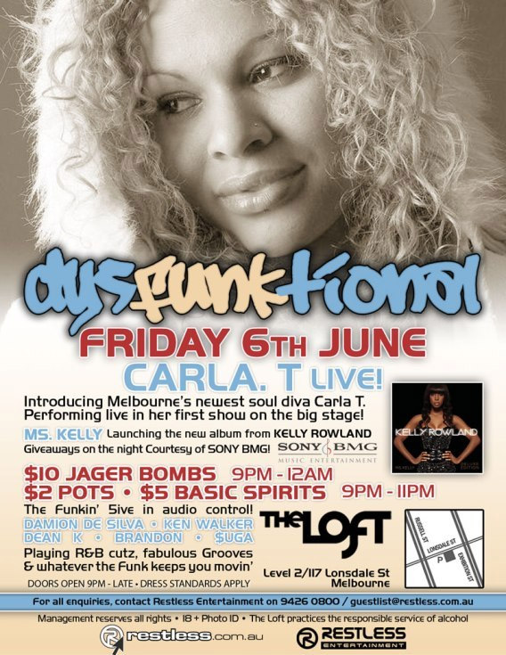 dysFUNKtional
Friday 6th June

Carla. T Live!

Introducing Melbournes newest soul diva Carla T.
Performing live in her first show on the big stage!

Ms. Kelly Launching the new album from KELLY ROWLAND
Giveaways on the night courtesy of SONY BMG!

$10 Jager Bombs 9pm-12am
$2 Pots / $5 Basic Spirits 9pm-11pm

The Funkin 5ive in audio control!
DAMION DE SILVA  KEN WALKER
DEAN K  BRANDON  $UGA
Playing R&B cutz, fabulous Grooves
& whatever the funk keeps you movin

Doors Open 9pm-late  Dress Standards Apply

The Loft
Map
Level 2/117 Lonsdale St
Melbourne

For all enquiries, contact Restless Entertainment on 9426 0800 / guestlist@restless.com.au

Management reserves all rights  18+ Photo ID  The Loft practices responsible service of alcohol

restless.com.au

Restless
Entertainment