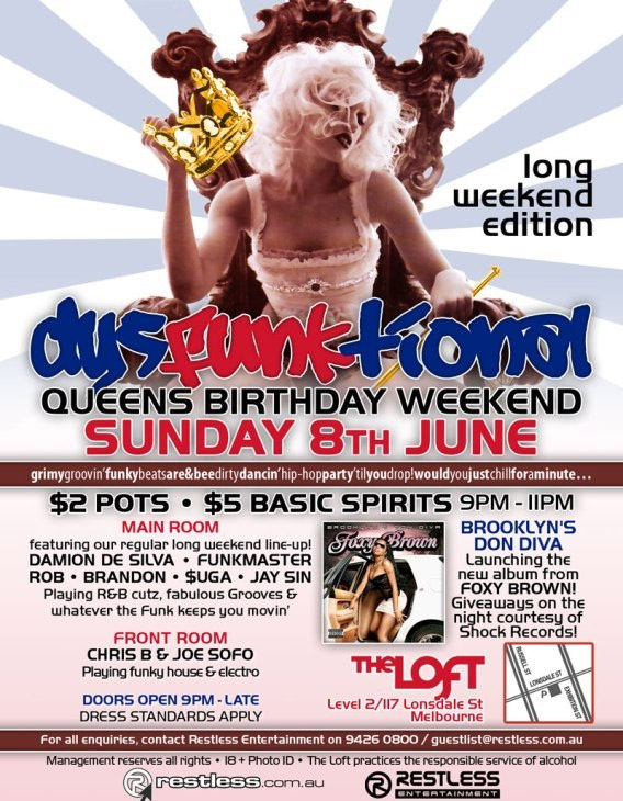 long
weekend
edition

dysFUNKtional
Queens Birthday Weekend
Sunday 8th June

grimygroovinfunkbeatsare&beedirtydancinhip-hoppartytilyoudrop!wouldyoujustchillforaminute...

$2 Pots / $5 Basic Spirits 9pm-11pm

Main Room
featuring our regular long weekend line-up!
DAMION DE SILVA  FUNKMASTER
ROB  BRANDON  $UGA  JAY SIN
Playing R&B cutz, fabulous Grooves &
whatever the funk keeps you movin

Front Room
CHRIS B & JOE SOFO
Playing funky house & electro

BROOKLYNS DON DIVA
Launching the new album from
FOXY BROWN!
Giveaways on the night courtesy of Shock Records!

The Loft
Map
Level 2/117 Lonsdale St
Melbourne

Doors Open 9pm-late  Dress Standards Apply

For all enquiries, contact Restless Entertainment on 9426 0800 / guestlist@restless.com.au

Management reserves all rights  18+ Photo ID  The Loft practices responsible service of alcohol

restless.com.au

Restless
Entertainment