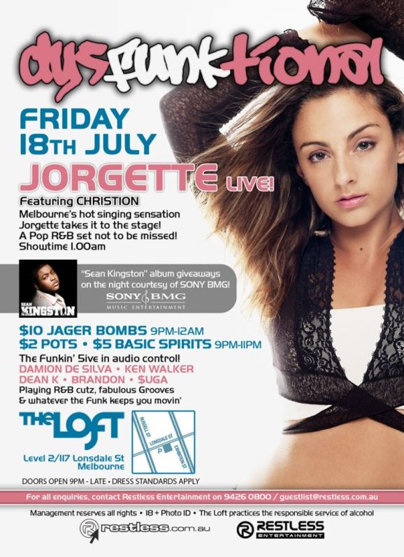 dysFUNKtional
Friday
18th July

Jorgette Live!
featuring CHRISTION
Melbournes hot singing sensation
Jorgette takes it to the stage!
A Pop R&B set not to be missed!
Showtime 1.00am

Sean Kingston album giveaways
on the night courtesy of SONY BMG!

$10 Jager Bombs 9pm-12am
$2 Pots  $5 Basic Spirits 9pm-11pm

The Funkin 5ive in audio control!
DAMION DE SILVA  KEN WALKER
DEAN K  BRANDON  $UGA
Playing R&B cutz, fabulous Grooves
& whatever the funk keeps you movin

The Loft
Map
Level 2/117 Lonsdale St
Melbourne

Doors Open 9pm-late  Dress Standards Apply

For all enquiries, contact Restless Entertainment on 9426 0800 / guestlist@restless.com.au

Management reserves all rights  18+ Photo ID  The Loft practices responsible service of alcohol

restless.com.au

Restless
Entertainment