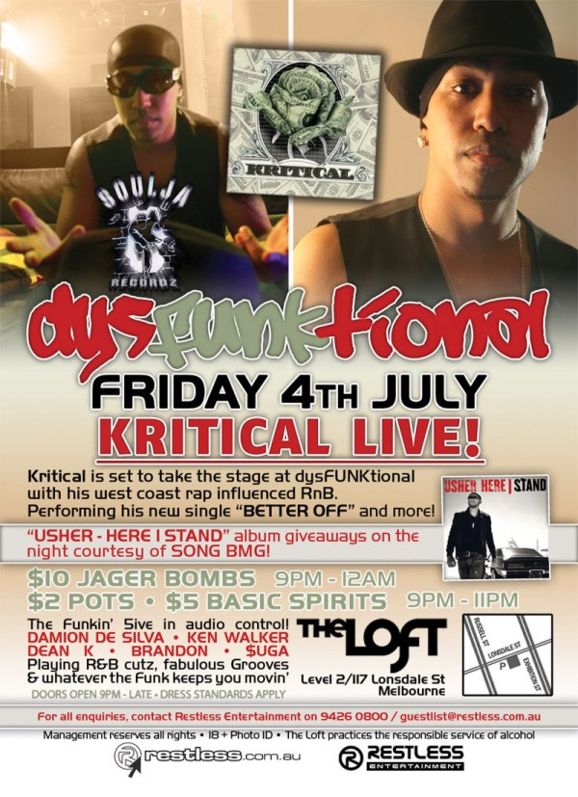 Kritical
dysFUNKtional
Friday 4th July

KRITICAL Live!

Kritical is set to take the stage at dysFUNKtional
with his west coast rap influenced RnB.
Performing his new single BETTER OFF and more!

USHER - HERE I STAND album giveaways on the
night courtesy of SONY BMG

$10 Jager Bombs 9pm-12am
$2 Pots / $5 Basic Spirits 9pm-11pm

The Funkin 5ive in audio control!
DAMION DE SILVA  KEN WALKER
DEAN K  BRANDON  $UGA
Playing R&B cutz, fabulous Grooves
& whatever the funk keeps you movin

Doors Open 9pm-late  Dress Standards Apply

The Loft
Map
Level 2/117 Lonsdale St
Melbourne

For all enquiries, contact Restless Entertainment on 9426 0800 / guestlist@restless.com.au

Management reserves all rights  18+ Photo ID  The Loft practices responsible service of alcohol

restless.com.au

Restless
Entertainment