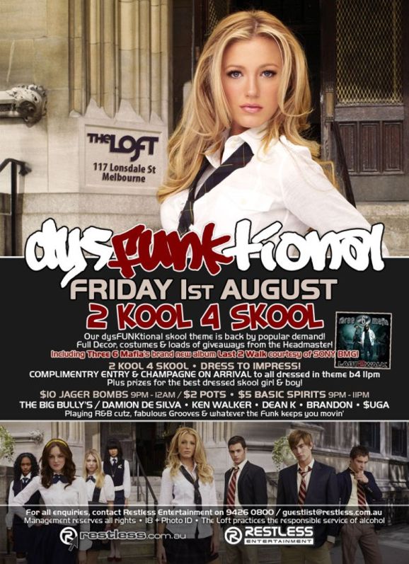 The Loft
117 Lonsdale St
Melbourne

dysFUNKtional
Friday 1st August

2 KOOL 4 SKOOL
Our dysFUNKtional skool theme is back by popular demand!
Full Decor, costumes & loads of giveaways from the Headmaster!
including Three 6 Mafias brand new album Last 2 Walk courtesy of SONY BMG!

2 Kool 4 Skool  Dress to impress!
Complimentary entry & champagne on arrival to all dressed in theme b4 11pm
Plus prizes for the best dressed skool girl & boy!

$10 Jager Bombs 9pm-12am / $2 Pots  $5 Basic Spirits 9pm-11pm

The big bullies / DAMION DE SILVA  KEN WALKER  DEAN K  BRANDON  $UGA
Playing R&B cutz, fabulous Grooves & whatever the funk keeps you movin

For all enquiries, contact Restless Entertainment on 9426 0800 / guestlist@restless.com.au
Management reserves all rights  18+ Photo ID  The Loft practices responsible service of alcohol

restless.com.au

Restless
Entertainment