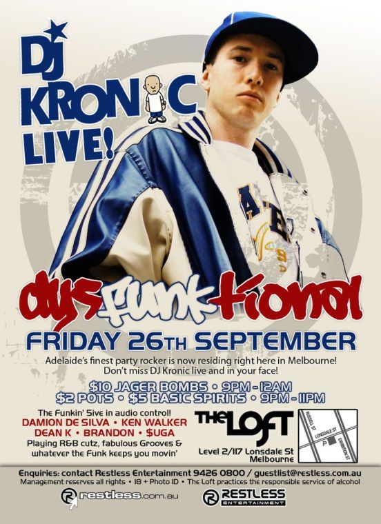 DJ
KRONIC
LIVE!

dysFUNKtional
Friday 26th September

Adelaides finest party rocker is now residing right here in Melbourne!
Dont miss DJ Kronic live and in your face!

$10 Jager Bombs  9pm-12am
$2 Pots  $5 Basic Spirits  9pm-11pm

The funkin 5ive in audio control!
DAMION DE SILVA  KEN WALKER
DEAN K  BRANDON  $UGA
Playing R&B cutz, fabulous Grooves &
whatever the funk keeps you movin

The Loft
Level 2/117 Lonsdale St
Melbourne

Enquiries: contact Restless Entertainment 9426 0800 / guestlist@restless.com.au
Management reserves all rights  18+ Photo ID  The Loft practices responsible service of alcohol

restless.com.au

Restless
Entertainment