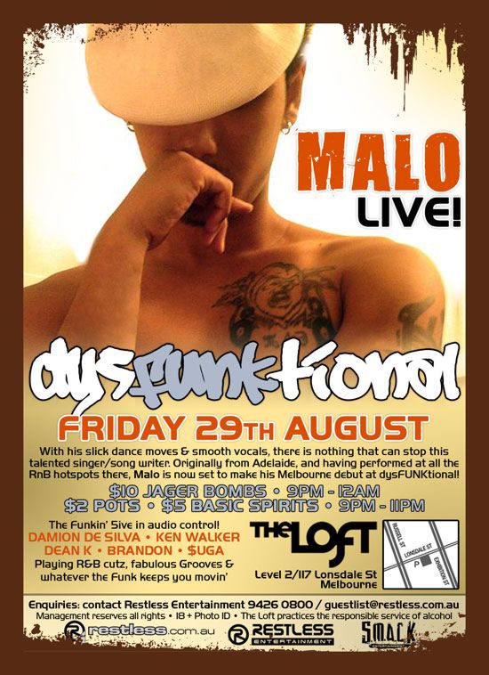 MALO
Live!

dysFUNKtional
Friday 29th July

With his slick dance moves & smooth vocals, there is nothing that can stop this
talented singer/song writer. Originally from Adelaide, and having performed at all the
RnB hotspots there, Malo is now set to make his Melbourne debut at dysFUNKtional!

$10 Jager Bombs  9pm-12am
$2 Pots  $5 Basic Spirits  9pm-11pm

The Funkin 5ive in audio control!
DAMION DE SILVA  KEN WALKER
DEAN K  BRANDON  $UGA
Playing R&B cutz, fabulous Grooves
& whatever the funk keeps you movin

The Loft
Map
Level 2/117 Lonsdale St
Melbourne

Enquiries: contact Restless Entertainment on 9426 0800 / guestlist@restless.com.au

Management reserves all rights  18+ Photo ID  The Loft practices responsible service of alcohol

restless.com.au

Restless
Entertainment

Smack