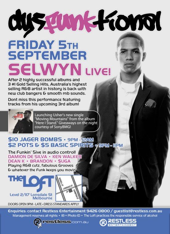 dysFUNKtional
Friday 5th
September

SELWYN Live!

After 2 highly successful albums and
3 #1 Gold Selling Hits, Australias highest
selling R&B artist in history is back with
new club bangers & smooth rnb sounds.

Dont miss this performance featuring
tracks from his upcoming 3rd album!

Launching Ushers new single
Moving Mountains from the album
Here I stand. Giveaways on the night
courtesy of SonyBMG!

$10 Jager Bombs  9pm-12am
$2 Pots & $5 Basic Spirits  9pm-11pm

The Funkin 5ive in audio control!
DAMION DE SILVA  KEN WALKER
DEAN K  BRANDON  $UGA
Playing R&B cutz, fabulous Grooves
& whatever the funk keeps you movin

The Loft
Map
Level 2/117 Lonsdale St
Melbourne

Doors Open 9pm-late  Dress Standards Apply

Enquiries: contact Restless Entertainment on 9426 0800 / guestlist@restless.com.au

Management reserves all rights  18+ Photo ID  The Loft practices responsible service of alcohol

restless.com.au

Restless
Entertainment