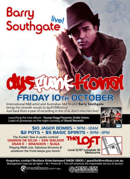 Barry
Southgate
live!

dysFUNKtional
Friday 10th October

International R&B artist and Australian Idol finalist Barry Southgate
brings his smooth vocals to dysFUNKtional.
Just back from a year of recording in the USA, dont miss him live!

Launching the new abum - Snoop Dogg Presents: Dubb Union.
Loads of giveaways on the night courtesy of Shock Records!

$10 Jager Bombs  9pm-12am
$2 Pots  $5 Basic Spirits  9pm-11pm

The funkin 5ive in audio control!
DAMION DE SILVA  KEN WALKER
DEAN K  BRANDON  $UGA
Playing R&B cutz, fabulous Grooves &
whatever the funk keeps you movin

The Loft
Level 2/117 Lonsdale St
Melbourne

Enquiries: contact Restless Entertainment 9426 0800 / guestlist@restless.com.au
Management reserves all rights  18+ Photo ID  The Loft practices responsible service of alcohol

restless.com.au

Restless
Entertainment