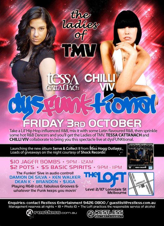 the
ladies
of
TMV

Tessa
Cattanach

Chilli
Viv

dysFUNKtional
Friday 3rd October

Take a Lil Hip Hop influenced R&B, mix it with some Latin flavoured R&B, then sprinkle
some hot R&B Dancers and youll get the Ladies of TMV. TESSA CATTANACH and
CHILLI VIV collaborate to bring you this spectacle live at dysFUNKtional.

Launching the new album Serve & Collect II from Boss Hogg Outlawz.
Loads of giveaways on the night courtesy of Shock Records!

$10 Jager Bombs  9pm-12am
$2 Pots  $5 Basic Spirits  9pm-11pm

The funkin 5ive in audio control!
DAMION DE SILVA  KEN WALKER
DEAN K  BRANDON  $UGA
Playing R&B cutz, fabulous Grooves &
whatever the funk keeps you movin

The Loft
Level 2/117 Lonsdale St
Melbourne

Enquiries: contact Restless Entertainment 9426 0800 / guestlist@restless.com.au
Management reserves all rights  18+ Photo ID  The Loft practices responsible service of alcohol

restless.com.au

Restless
Entertainment