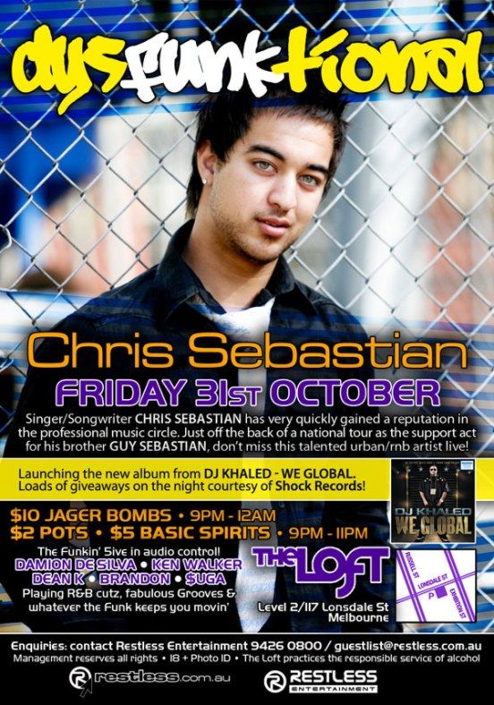 dysFUNKtional

Chris Sebastian
Friday 31st October

Singer/Songwriter CHRIS SEBASTIAN has very quickly gained a reputation in
the professional music circle. Just off the back of a national tour as the support act
for his brother GUY SEBASTIAN, dont miss this talented urban/rnb artists live!

Launching the new album from DJ Khaled - We Global.
Loads of giveaways on the night courtesy of Shock Records!

$10 Jager Bombs  9pm-12am
$2 Pots  $5 Basic Spirits  9pm-11pm

The funkin 5ive in audio control!
DAMION DE SILVA  KEN WALKER
DEAN K  BRANDON  $UGA
Playing R&B cutz, fabulous Grooves &
whatever the funk keeps you movin

The Loft
Level 2/117 Lonsdale St
Melbourne

Enquiries: contact Restless Entertainment 9426 0800 / guestlist@restless.com.au
Management reserves all rights  18+ Photo ID  The Loft practices responsible service of alcohol

restless.com.au

Restless
Entertainment