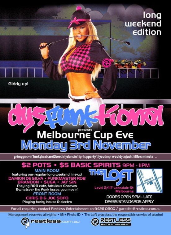 long
weekend
edition

Giddy up!

dysFUNKtional
presents
Melbourne Cup Eve
Monday 3rd November

grimygroovin'funkybeatsare&beedirtydancin'hip-hopparty'tilyoudrop!wouldyoujustchillforaminute

$2 Pots  $5 Basic Spirits 9pm-11pm

MAIN ROOM
featuring our regular long weekend line-up!
DAMION DE SILVA  FUNKMASTER ROB
BRANDON  $UGA  JAY SIN
Playing R&B cutz, fabulous Grooves
& whatever the funk keeps you movin
FRONT ROOM
CHRIS B & JOE SOFO
Playing funky house & electro

The Loft
Level 2/117 Lonsdale St
Melbourne

Door open 9pm - late
Dress standards apply

For all enquiries, contact Restless Entertainment on 9426 0800 / guestlist@restless.com.au

Management reserves all rights  18+ Photo ID  The Loft practices responsible service of alcohol

restless.com.au

Restless
Entertainment