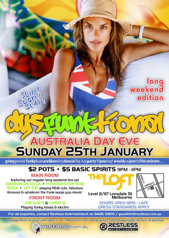 long
weekend
edition

Slip! Slop! Slap!

dysFUNKtional
Australia Day Eve
Sunday 25th January

grimygroovin'funkybeatsare&beedirtydancin'hip-hopparty'tilyoudrop!wouldyoujustchillforaminute

$2 Pots  $5 Basic Spirits 9pm-11pm

MAIN ROOM
featuring our regular long weekend line-up!
DAMION DE SILVA  FUNKMASTER ROB
$UGA  JAY SIN playing R&B cutz, fabulous
Grooves & whatever the funk keeps you movin
FRONT ROOM
JOE SOFO & CHRIS B
Playing funky house & electro

The Loft
Level 2/117 Lonsdale St
Melbourne

Door open 9pm - late
Dress standards apply

For all enquiries, contact Restless Entertainment on 9426 0800 / guestlist@restless.com.au

Management reserves all rights  18+ Photo ID  The Loft practices responsible service of alcohol

restless.com.au

Restless
Entertainment