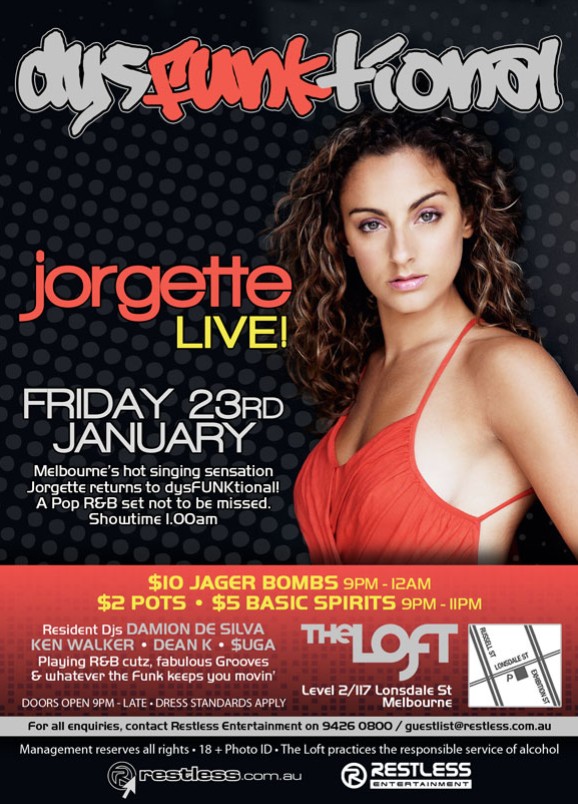 dysFUNKtional

jorgette
LIVE!

Friday 23rd
January

Melbournes hot singing sensation
Jorgette returns to dysFUNKtional!
A Pop R&B set not to be missed.
Showtime 1.00am

$10 Jager Bombs  9pm-12am
$2 Pots  $5 Basic Spirits  9pm-11pm

Resident DJs DAMION DE SILVA
KEN WALKER  DEAN K  $UGA
Playing R&B cutz, fabulous Grooves &
whatever the funk keeps you movin

The Loft
Level 2/117 Lonsdale St
Melbourne

Doors open 9pm - late  Dress standards apply

For all enquiries, contact Restless Entertainment 9426 0800 / guestlist@restless.com.au
Management reserves all rights  18+ Photo ID  The Loft practices responsible service of alcohol

restless.com.au

Restless
Entertainment