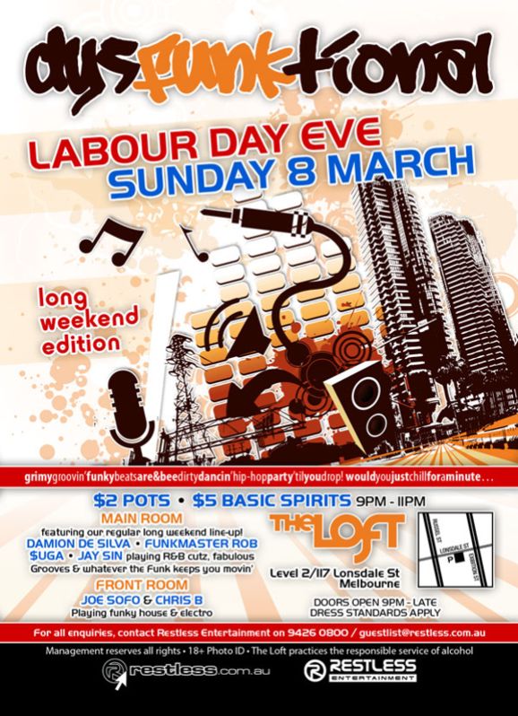 dysFUNKtional
Labour Day Eve
Sunday 8 March

long
weekend
edition

grimygroovin'funkybeatsare&beedirtydancin'hip-hopparty'tilyoudrop!wouldyoujustchillforaminute...

$2 Pots  $5 Basic Spirits 9pm-11pm

MAIN ROOM
featuring our regular long weekend line-up!
DAMION DE SILVA  FUNKMASTER ROB
$UGA  JAY SIN playing R&B cutz, fabulous
Grooves & whatever the funk keeps you movin
FRONT ROOM
JOE SOFO & CHRIS B
Playing funky house & electro

The Loft
Level 2/117 Lonsdale St
Melbourne

Door open 9pm - late
Dress standards apply

For all enquiries, contact Restless Entertainment on 9426 0800 / guestlist@restless.com.au

Management reserves all rights  18+ Photo ID  The Loft practices responsible service of alcohol

restless.com.au

Restless
Entertainment