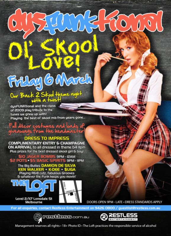 dysFUNKtional

Ol Skool
Love!
Friday 6th March

Our Back 2 Skool theme night
with a twist!

dysFUNKtional and the class
of 2009 play tribute to the
tunes we grew up with!
Playing the best ol skool rnb from years gone...

Full dcor costumes and loads of
giveaways from the headmaster!

Dress to impress
Complimentary entry & champagne
on arrival to all dressed in theme b4 11pm
Plus prizes for the best dressed skool girl & boy!

$10 Jager Bombs 9pm-12am
$2 Pots  $5 Basic Spirits 9pm-11pm

The big bullies DAMION DE SILVA
KEN WALKER  K-DEE  $UGA
Playing R&B cutz, fabulous Grooves &
whatever the funk keeps you movin

The Loft
Level 2/117 Lonsdale St
Melbourne

Doors open 9pm - late  Dress standards apply

For all enquiries, contact Restless Entertainment 9426 0800 / guestlist@restless.com.au

restless.com.au

Restless
Entertainment

Management reserves all rights  18+ Photo ID  The Loft practices responsible service of alcohol