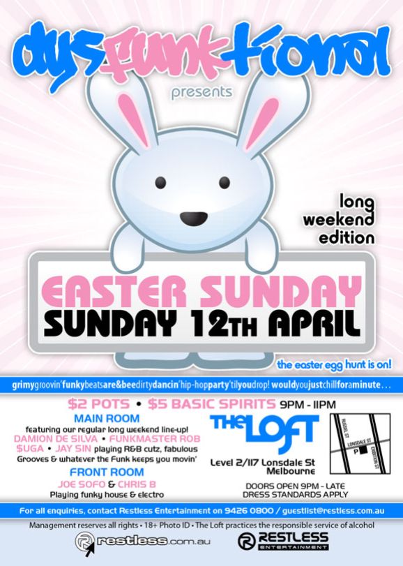 dysFUNKtional
presents

long
weekend
edition

Easter Sunday
Sunday 12th April

the easter egg hunt is on!

grimygroovin'funkybeatsare&beedirtydancin'hip-hopparty'tilyoudrop!wouldyoujustchillforaminute...

$2 Pots  $5 Basic Spirits 9pm-11pm

MAIN ROOM
featuring our regular long weekend line-up!
DAMION DE SILVA  FUNKMASTER ROB
$UGA  JAY SIN playing R&B cutz, fabulous
Grooves & whatever the funk keeps you movin
FRONT ROOM
JOE SOFO & CHRIS B
Playing funky house & electro

The Loft
Level 2/117 Lonsdale St
Melbourne

Door open 9pm - late
Dress standards apply

For all enquiries, contact Restless Entertainment on 9426 0800 / guestlist@restless.com.au

Management reserves all rights  18+ Photo ID  The Loft practices responsible service of alcohol

restless.com.au

Restless
Entertainment