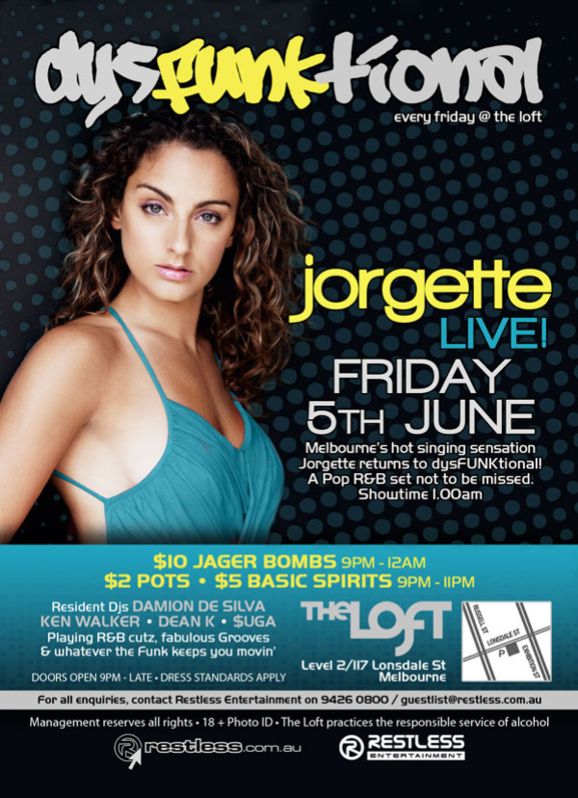 dysFUNKtional
every friday @ the loft

jorgette
LIVE

Friday
5th June

Melbournes hot singing sensation
Jorgette returns to dysFUNKtional!
A Pop R&B set not to be missed!
Showtime 1.00am

$10 Jager Bombs 9pm-12am
$2 Pots  $5 Basic Spirits 9pm-11pm

Resident DJs DAMION DE SILVA
KEN WALKER  DEAN K  $UGA
Playing R&B cutz, fabulous Grooves
& whatever the funk keeps you movin

Doors open 9pm - late  Dress standards apply

The Loft
Level 2/117 Lonsdale St
Melbourne

For all enquiries, contact Restless Entertainment on 9426 0800 / guestlist@restless.com.au

Management reserves all rights  18+ Photo ID  The Loft practices responsible service of alcohol

restless.com.au

Restless
Entertainment