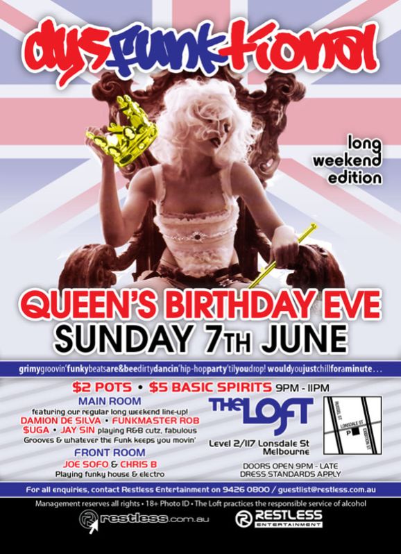 dysFUNKtional

long
weekend
edition

Queen's Birthday Eve
Sunday 7th June

grimygroovin'funkybeatsare&beedirtydancin'hip-hopparty'tilyoudrop!wouldyoujustchillforaminute...

$2 Pots  $5 Basic Spirits 9pm-11pm

MAIN ROOM
featuring our regular long weekend line-up!
DAMION DE SILVA  FUNKMASTER ROB
$UGA  JAY SIN playing R&B cutz, fabulous
Grooves & whatever the funk keeps you movin
FRONT ROOM
JOE SOFO & CHRIS B
Playing funky house & electro

The Loft
Level 2/117 Lonsdale St
Melbourne

Door open 9pm - late
Dress standards apply

For all enquiries, contact Restless Entertainment on 9426 0800 / guestlist@restless.com.au

Management reserves all rights  18+ Photo ID  The Loft practices responsible service of alcohol

restless.com.au

Restless
Entertainment