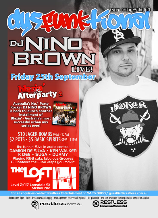 every friday @ the loft
dysFUNKtional

DJ Nino
Brown
Live!

Friday 25th September

blazin'
The
Afterparty 2

Australia's No.1 Party
Rocker DJ NINO BROWN
is back to launch another
installment of
Blazin' - Australia's most
successful urban mix
series ever!

$10 Jager Bombs 9pm-12am
$2 Pots  $5 Basic Spirits 9pm-11pm

the funkin' 5ive in audio control
DAMION DE SILVA  KEN WALKER
K DEE  $UGA  DURMY
Playing R&B cutz, fabulous Grooves
& whatever the funk keeps you movin

The Loft
Level 2/117 Lonsdale St
Melbourne

For all enquiries, contact Restless Entertainment on 9426 0800 / guestlist@restless.com.au

Doors open 9pm - late  Dress standards apply  Management reserves all rights  18+ Photo ID  The Loft practices responsible service of alcohol

restless.com.au

Restless
Entertainment