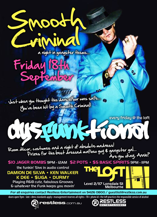 Smooth
Criminal
a night in gangster theme...

Friday 18th
September

Just when you thought the dancefloor was safe...
You've been hit by a Smooth Criminal!

every friday @ the loft
dysFUNKtional

Room decor, costumes and a night of absolute madness!
Prizes for the best dressed mafioso guy & gangster gal...
Are you okay, Annie?

$10 Jager Bombs 9pm-12am - $2 Pots  $5 Basic Spirits 9pm-11pm

the funkin' 5ive in audio control

DAMION DE SILVA  KEN WALKER
K DEE  $UGA  DURMY
Playing R&B cutz, fabulous Grooves
& whatever the funk keeps you movin

The Loft
Level 2/117 Lonsdale St
Melbourne

For all enquiries, contact Restless Entertainment on 9426 0800 / guestlist@restless.com.au

Doors open 9pm - late  Dress standards apply  Management reserves all rights  18+ Photo ID  The Loft practices responsible service of alcohol

restless.com.au

Restless
Entertainment