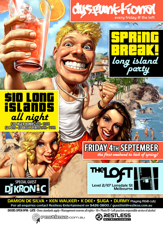 dysFUNKtional
every friday @ the loft

SPRiNG
BReaK!
long island
party

$10 Long
islands
all night
$10 Jager Bombs 9pm-12am
$2 Pots  $5 Basic Spirits 9pm-11pm

Friday 4th September
the first weekend to kick off spring!

The Loft
Level 2/117 Lonsdale St
Melbourne

Special Guest
DJ Kronic

DAMION DE SILVA  KEN WALKER  K DEE  $UGA  DURMY Playing R&B cutz
For all enquiries, contact Restless Entertainment on 9426 0800 / guestlist@restless.com.au

Doors open 9pm - late  Dress standards apply  Management reserves all rights  18+ Photo ID  The Loft practices responsible service of alcohol

restless.com.au

Restless
Entertainment