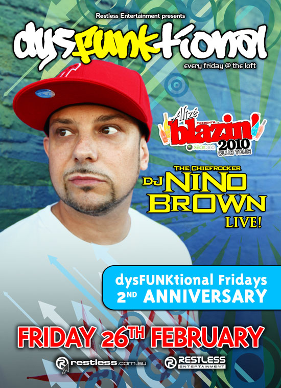 

Restless Entertainment presents
dysFunktional
every friday @ the loft

Alize presents
blazin'
2010
club tour
xbox360

The Chiefrocker
DJ NINO
BROWN
Live

dysFUNKtional Fridays
2nd Anniversary

Friday 26th February

restless.com.au

Restless
Entertainment