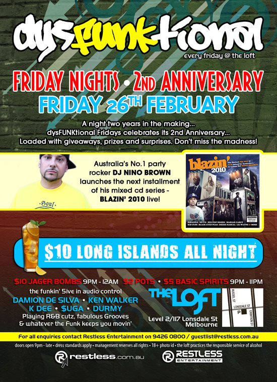 

dysFunktional
every friday @ the loft

Friday Nights - 2nd Anniversary
Friday 26th February

A night two years in the making...
dysFUNKtional Fridays celebrates its 2nd Anniversary...
Loaded with giveaways, prizes and surprises. Don't miss the madness!

Australia's No.1 party
rocker DJ NINO BROWN
launches the next installment
of his mixed cd series -
BLAZIN' 2010 live!

blazin'
2010

$10 Long Islands All Night

$10 Jager Bombs 9pm-12am - $2 Pots - $5 Basic Spirits 9pm - 11pm


the funkin' 5ive in audio control
DAMION DE SILVA  KEN WALKER
K DEE  $UGA  DURMY
Playing R&B cutz, fabulous Grooves
& whatever the funk keeps you movin

The Loft
Level 2/117 Lonsdale St
Melbourne

For all enquiries, contact Restless Entertainment on 9426 0800 / guestlist@restless.com.au

Doors open 9pm - late  Dress standards apply  Management reserves all rights  18+ Photo ID  The Loft practices responsible service of alcohol

restless.com.au

Restless
Entertainment