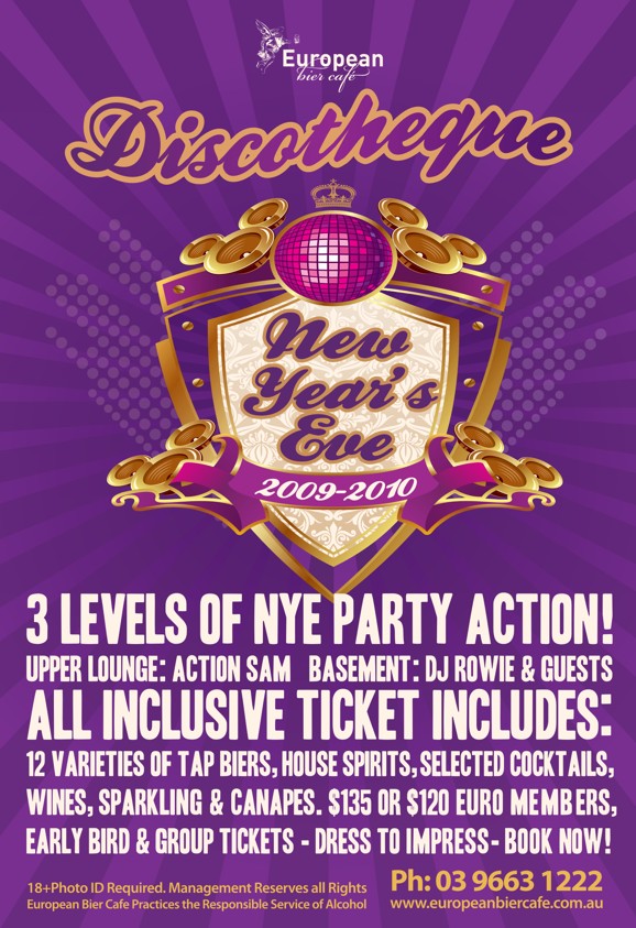 European
bier caf

Discotheque

New
Year's
Eve
2009-2010

3 Levels of NYE Party Action!
Upper Lounge: Action Sam Basement: DJ Rowie & Guests
All inclusive ticket includes:
12 varieties of tap biers, house spirits, selected cocktails,
wines, sparkling & canapes. $135 or $120 Euro members,
Early bird & group tickets - Dress to impress - Book now!

18+ photo ID required. Management reserves all rights
European Bier Cafe practices the responsible service of alcohol

Ph: 03 9663 1222
www.europeanbiercafe.com.au