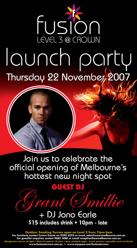 fusion
Level 3 @ Crown
Launch Party
Tonight Thursday 22 November 2007

Join us to celebrate the
official opening of Melbourne's
hottest new night spot

Guest DJ
Grant Smillie
+ DJ Jono Earle

$15 includes drink  10pm - late

Outdoor Smoking Terrace open on Level 3 from 11pm-6am
For functions contact Crown Events on 9292 6222 or event_sales@crownmelbourne.com.au
For guestlist enquiries contact 9682 1888 or Email reception@acemelbourne.com.au
Management reserves all rights  Photo ID required +18 years  Dress standards apply  Crown practices responsible service of alcohol.
www.fusionatcrown.com.au  www.myspace.com/fusionatcrown

