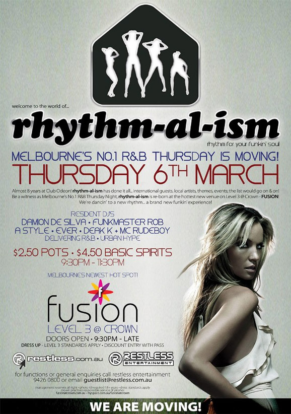 welcome to the world of...
rhythm for your funkin' soul!

Melbourne's No.1 R&B Thursday is moving!
Thursday 6th March

Almost 8 years! rhythm-al-ism has done it all... International guests, local artists,
themes, events; the list would go on & on! Be a witness as Melbourne's No.1 R&B
Thursday Night, rhythm-al-ism is re-born at the hottest new venue on Level 3
@ Crown - Fusion! We're dancing to a new rhythm... A brand new funkin' experience!

Resident DJ's
Damion de Silva  Funkmaster Rob
A-Style  Ever  Dean K + MC RUDEBOY
Delivering R&B + Urban Hype

$2.50 Pots / $4.50 Basic Spirits
9:30pm-11:30pm

fusion
Level 3 @ Crown
Doors Open  9:30pm  Late
Dress up  Level 3 Standards Apply

www.restless.com.au

Restless
Entertainment

For functions or general enquires call Restless Entertainment
9426 0800 or email guestlist@restless.com.au

Management reserves all rights  Photo ID required +18 years  Dress standards apply
Crown practices responsible service of alcohol
www.fusionatcrown.com.au  www.myspace.com/fusionatcrown

We are moving!