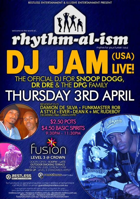 Restless Entertainment & Illusive Entertainment present

welcome to the world of...
rhythm-al-ism
rhythm for your funkin' soul!

DJ JAM (USA) Live!
The Official DJ for Snoop Dogg,
Dr. DRE & The DPG Family
Thursday 3rd April

Resident DJ's
Damion de Silva  Funkmaster Rob
A-Style  Ever  Dean K + MC RUDEBOY
Delivering R&B  Urban Hype!

$2.50 Pots
$4.50 Basic Spirits
9:30pm-11:30pm

fusion
Level 3 @ Crown
Doors Open  9:30pm  Late
Outdoor smoking terrace
Open on level 3 from 11pm
Dress up  Level 3 Standards Apply

Restless
Entertainment

www.restless.com.au

For functions or general enquires call Restless Entertainment
call 9426 0800 or email guestlist@restless.com.au

Management reserves all rights  Photo ID required +18 years
Dress standards apply  Crown practices responsible service of alcohol

restless.com.au  myspace.com/restlessmyspace  facebook.restless.com.au
illusive.com.au  myspace.com/illusivesounds
fusionatcrown.com.au  www.myspace.com/fusionatcrown