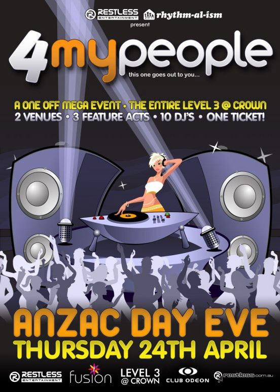 Restless Entertainment | rhythm-al-ism
present

4MyPeople
this one goes out to you...

A One Off Mega Event  The Entire Level 3 @ Crown
2 Venues  3 Feature Acts  10 DJs  One Ticket!

ANZAC Day Eve
Thursday 24th April

Restless
Entertainment

Fusion

Level 3
@ Crown

Club Odeon

restless.com.au