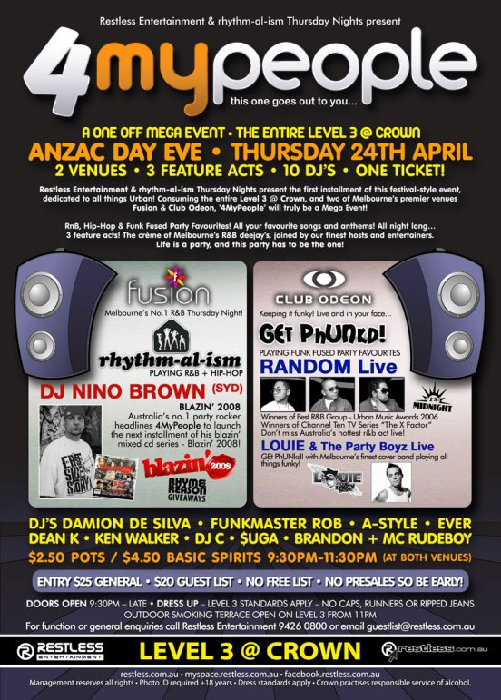 Restless Entertainment & rhythm-al-ism Thursday Nights present

4MyPeople
this one goes out to you...

A One Off Mega Event  The Entire Level 3 @ Crown
ANZAC Day Eve  Thursday 24th April
2 Venues  3 Feature Acts  10 DJs  One Ticket!

Restless Entertainment & rhythm-al-ism Thursday Nights present the first instalment of this festival-style event,
dedicated to all things Urban! Consuming the entire Level 3 @ Crown, and two of Melbournes premier venues
Fusion & Club Odeon, 4MyPeople will truly be a Mega Event!

RnB, Hip-Hop & Funk Fused Party Favourites! All your favourite songs and anthems! All night long...
3 feature acts! The crme of Melbournes R&B deejays, joining our finest hosts and entertainers.
Life is a party, and this party has to be the one!

Fusion
Melbournes No. 1 R&B Thursday Night!
rhythm-al-ism
Playing R&B + Hip-Hop
DJ NINO BROWN (SYD)
Blazin 2008
Australias no.1 party rocker
headlines 4MyPeople to launch
the next instalment of his blazin
mixed CD series - Blazin 2008!
Blazin 2008
Rhyme
Reason
Giveaways

Club Odeon
Keeping it funky! Live and in your face...
Get Phunkd!
Playing Funk Fused Party Favourites
RANDOM Live
Winners of Best R&B Group - Urban Music Awards 2006
Winners of  Channel Ten TV series The X Factor
Dont miss Australias hottest r&b live!
LOUIE & The Party Boyz Live
Get Phunkd with Melbournes finest cover band playing all
things funky!
LOUIE & The Party Boyz

DJs DAMION DE SILVA  FUNKMASTER ROB  A-STYLE  EVER
DEAN K  KEN WALKER  DJ C  $UGA  BRANDON + MC RUDEBOY

$2.50 Pots / $4.50 Basic Spirits 9:30pm-11:30pm (at both venues)

Entry $25 General  $20 Guest List  No presales so be early!
Doors open 9:30pm  Late  Dress Up  Level 3 standards apply  No caps, runners or ripped jeans
Outdoor smoking terrace open on Level 3 from 11pm
For all function or enquiries call Restless Entertainment 9426 0800 or email guestlist@restless.com.au

Restless
Entertainment

Level 3 @ Crown

restless.com.au

restless.com.au  myspace.com/restlessmyspace  facebook.restless.com.au

Management reserves all rights  Photo ID required +18 years  Dress standards apply  Crown practices responsible service of alcohol