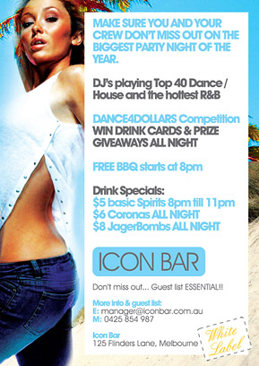 Make sure you and your crew are at
the greatest party night of the year.

DJs playing Top 40 Dance, House and RnB

Dance competition
Win drink cards & giveaways all night

Drinks:
8pm 'til 11pm: $5 basic spirits
All night: $6 Coronas & $8 JagerBombs

Guest list required
Details & guest list: manager@iconbar.com.au
0425 854 987

Icon
125 Flinders Lane, Melbourne

White Label

