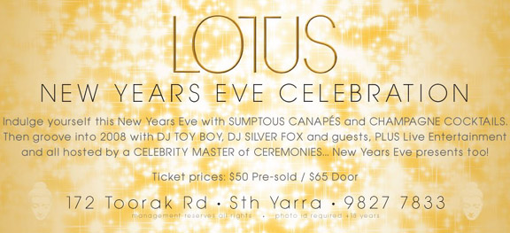 Lotus

New Years Eve Celebration

Indulge yourself this New Years Eve with Sumptuous Canapes and Champagne Cocktails.
Then groove into 2008 with DJs Toy Boy, Silver Fox and guests, Plus Live Entertainment
and all hosted by a Celebrity Master of Ceremonies... New Years Eve presents too!

Ticket prices: $50 Pre-sold / $65 Door

172 Toorak Rd - Sth Yarra - 9827 7833
management reserves all rights - photo id required +18 years