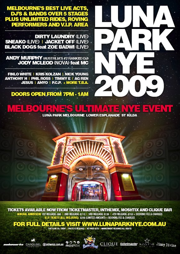 Luna Park NYE 2009

Melbourne's best live acts,
DJs & bands over 5 stages
plus unlimited rides, roving
performers and VIP area

Dirty Laundry (live)
Sneako (live) | Jacket Off (live)
Black Dogs feat Zoe Bawdi (live)

Andy Murphy (Australia's #2 ranked DJ)
Jody McLeod (Nova) feat MC

Finlo White | Krs Kolzan | Nick Young
Anthony H | Phil Ross | Timmy E | AG Ren
Jesus | Anyo | P.C.P. + more TBA

Doors open from 7pm-1am

Melbourne's Ultimate NYE Event
Luna Park Melbourne Lower Esplanade St Kilda

Tickets available now from Ticketmaster, Moshtix and Clique Bar
General Admission: 1st release: $90 | 2nd release: $110 | 3rd release: $130 | 4th release: $150 + booking fee & charges
VIP tickets (all inclusive) $250 (limited amount) + booking fee & charges

For full details visit www.lunaparknye.com.au
This is an 18+ event | Photo ID required | No pass outs | Management reserves all rights

Sponsors