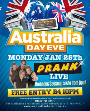 
Australia
Day Eve
Monday Jan 25th
Prank
Live
Barbeque Sausage sizzle from 8pm!
Free entry B4 10pm

Terms & conditions apply - Management reserves all rights - 18+ photo ID required at all times

Manhattan Hotel
Cnr Canterbury & Heatherdale Roads, Ringwood 3134 | Ph 9874 7777
www.manhattanhotel.com.au