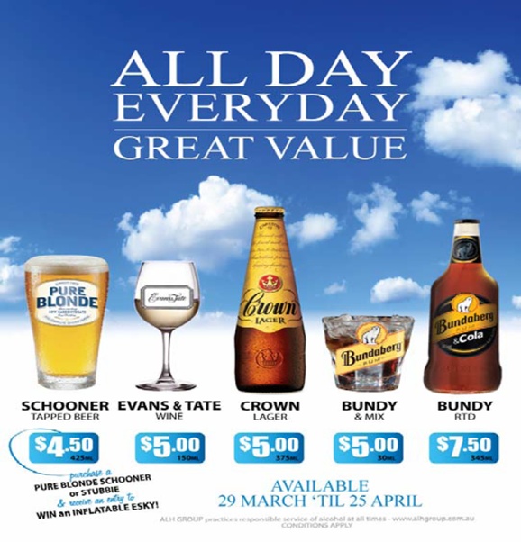 

All Day
Everyday
Great Value

Pure Blonde
Schooner
Tapped Beer
$4.50 425ml

Evans & Tate
Wine
$5.00 150ml

Crown
Lager
$5.00 375 ml

Bundy
& Mix
$5.00 30ml

Bundy
RTD
$7.50 345ml

purchase a
Pure Blonde schooner
or stubbie
& receive an entry to
Win an Inflatable Esky!

Available
29 March 'til 25 April

ALH Group practices responsible service of alcohol at all times - www.alhgroup.com.au
Conditions apply