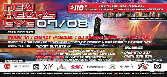 New
Years
Eve 07/08

$100 all inclusive:
 spirits  beer  wine  champagne
 Fuse energy drink  Bacardi Breezer  Finger food
A night where you can have it all!

Featuring DJ's
Derek [K] / Chardy (Famous) / DJ George (Motel) / Tony Crea
Thumpin' the latest funky / sexy / vocal house with Dave C on percussion & guest dances The Chamber Twins
8.30pm 'til 4am

Ticket Outlets @
Menzclub Clothing: 158A Bridge Rd, Richmond
Edge Clothing: QV Melbourne, 23-25 Red Cape Lane
Impulse Clothing: 20 Pratt St, Moonee Ponds
Octane Clothing: 4/678 Chapel St, South Melbourne

Enquiries
*0418 570 337
*0424 936 634
Limited VIP tickets available @ $150.00

Sponsored by:

fuse

Sony BMG

One Love

XY
Hugo

Bacardi
Breezer

HMV

Sony Ericsson

Cowboy

Garmin

Jim Beam

hp

This event will be sold out. Book early to avoid a price increase.
Management reserve all rights. We practice responsible service of alcohol.
Web: www.nyeh2o.com.au or www.myspace.com/nyeh2o

