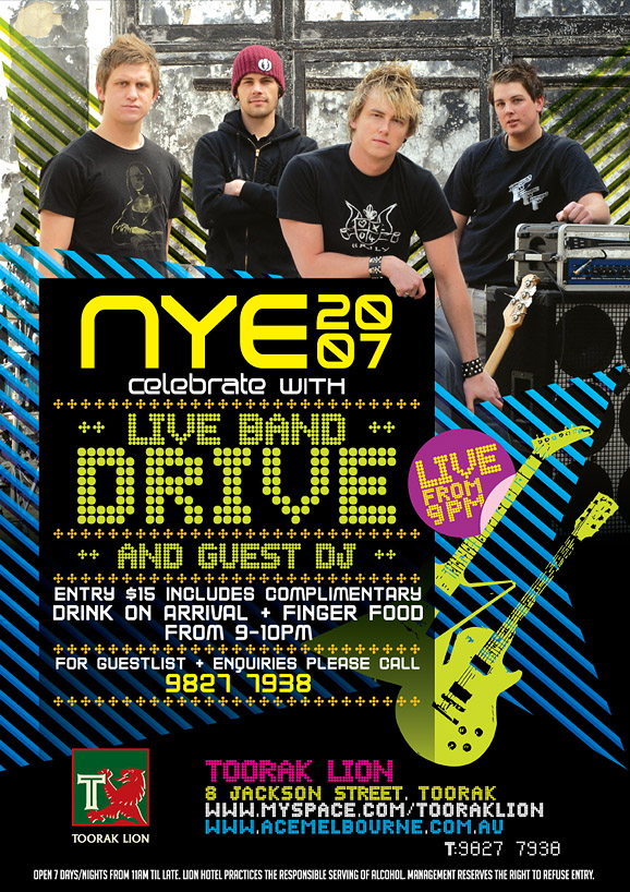 NYE
20
07

Celebrate with
++ Live Band ++
Drive
Live
from
9pm

++ And Guest DJ ++

Entry $15 includes complimentary
drink on arrival + finger food
from 9-10pm

For guestlist + enquires please call
9827 7938

Toorak Lion
8 Jackson Street, Toorak
www.myspace.com/tooraklion
www.acemelbourne.com.au
T: 9827 7938

Open 7 days / nights from 11am 'til late.
Toorak Lion Hotel practices the responsible service of alcohol.
Management reserves the right to refuse entry.

