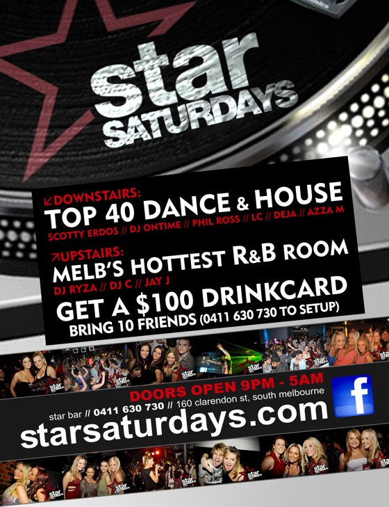 

star
Saturdays

Downstairs:
Top 40 Dance & House
Scotty Erdos / DJ Ontime / Phil Ross / LC / Deja / Azza M & guests

Upstairs:
Melb's Hottest R&B Room
DJ Ryza / DJ C / Jay J

Get a $100 Drinkcard
Bring 10 Friends (0411 630 730 to setup)

Doors Open 9pm - 5am
star bar / 160 clarendon st, south melbourne
starsaturdays.com